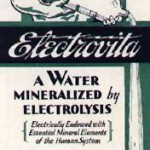 Electrovita water was supposedly “impregnated with the essential mineral elements by ELECTROLYSIS” in order to give it properties that would improve digestion and “nerves.”  (www.museumofquackery.com)